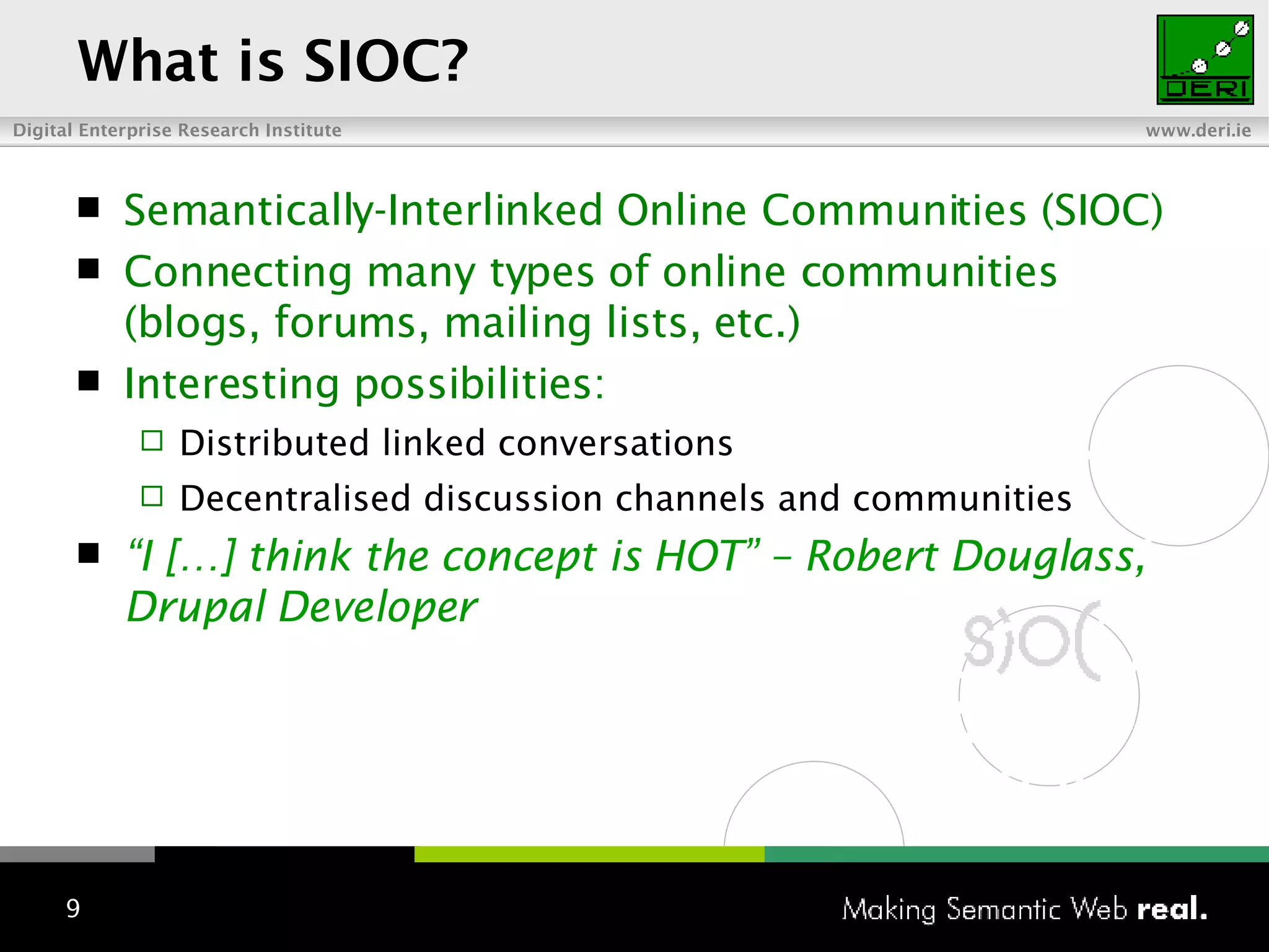 What is SIOC? Semantically-Interlinked Online Communities (SIOC) Connecting many types of online communities (blogs, forums, mailing lists, etc.) Interesting possibilities: Distributed linked conversations Decentralised discussion channels and communities “ I […] think the concept is HOT” – Robert  Douglass, Drupal Developer 