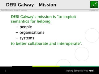 DERI Galway – Mission DERI Galway’s  m ission is “to exploit semantics for helping p eople o rganisations s ystems to better collaborate and interoperate”. 