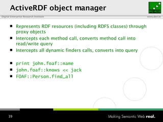ActiveRDF object manager Represents RDF resources (including RDFS classes)  t hrough proxy objects Intercepts each method call, converts method call into read/write query Intercepts all dynamic finders calls, converts into query print john.foaf::name john.foaf::knows << jack FOAF::Person.find_all 