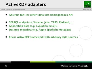 ActiveRDF adapters Abstract RDF (or other) data into homogeneous API SPARQL endpoints, Sesame, Jena, YARS, Redland, ... Application data (e.g. Evolution emails) Desktop metadata (e.g. Apple Spotlight metadata) Reuse ActiveRDF framework with arbitrary data sources 
