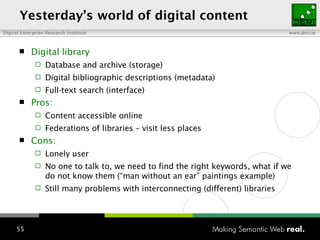 Yesterday ’s   world  of digital  content Digital library Database and archive (storage) Digital bibliographic descriptions (metadata)  Full-text search (interface) Pros: Content accessible online Federations of libraries – visit less places Cons: Lonely user No one to talk to, we need to find the right keywords, what if we do not know them (“man without an ear” paintings example) Still many problems with interconnecting (different) libraries  