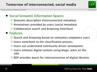 To morrow  of interconnected , social   media Social Semantic Information Spaces Semantic description (interconnected metadata) Annotations provided by users (social metadata) Collaborative search and browsing (interface) Features Search and browsing based on semantics empowers users Users contribute to the classification process Users can understand community driven annotations Users enhance digital content using blogs, wikis on the side RDF provides bases for interconnection of digital libraries 