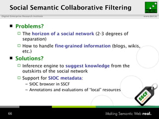 Social Semantic Collaborative Filtering Problems? The  horizon of a social network   (2-3 degrees of separation) How to handle  fine-grained information  (blogs, wikis, etc.) Solutions?  Inference engine to  suggest knowledge  from the outskirts of the social network Support for  SIOC metadata : SIOC browser in SSCF Annotations and evaluations of “local” resources 
