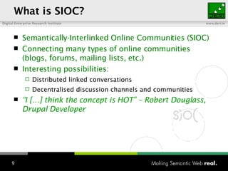 What is SIOC? Semantically-Interlinked Online Communities (SIOC) Connecting many types of online communities (blogs, forums, mailing lists, etc.) Interesting possibilities: Distributed linked conversations Decentralised discussion channels and communities “ I […] think the concept is HOT” – Robert  Douglass, Drupal Developer 