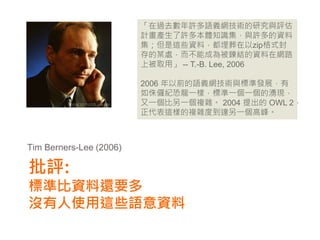 「在過去數年許多語義網技術的研究與評估
                         計畫產生了許多本體知識集，與許多的資料
                         集；但是這些資料，都埋葬在以zip格式封
                         存的某處，而不能成為被鍊結的資料在網路
                         上被取用」 -- T.-B. Lee, 2006

                         2006 年以前的語義網技術與標準發展，有
                         如侏儸紀恐龍一樣，標準一個一個的湧現，
                         又一個比另一個複雜。 2004 提出的 OWL 2，
                         正代表這樣的複雜度到達另一個高峰。



Tim Berners-Lee (2006)

批評:
標準比資料還要多
沒有人使用這些語意資料
 