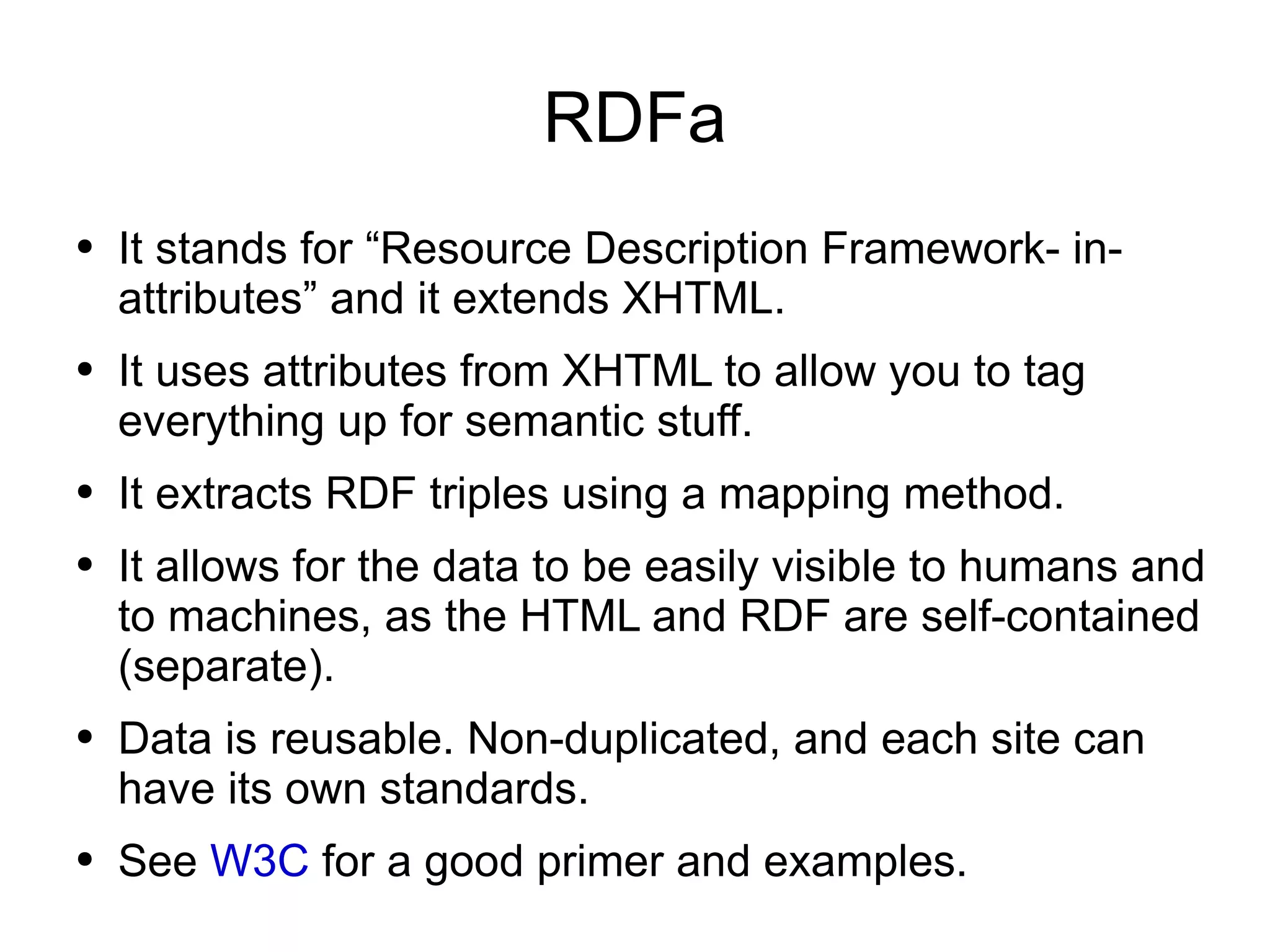 RDFa It stands for “Resource Description Framework- in-attributes” and it extends XHTML. It uses attributes from XHTML to allow you to tag everything up for semantic stuff. It extracts RDF triples using a mapping method. It allows for the data to be easily visible to humans and to machines, as the HTML and RDF are self-contained (separate). Data is reusable. Non-duplicated, and each site can have its own standards. See  W3C  for a good primer and examples. 