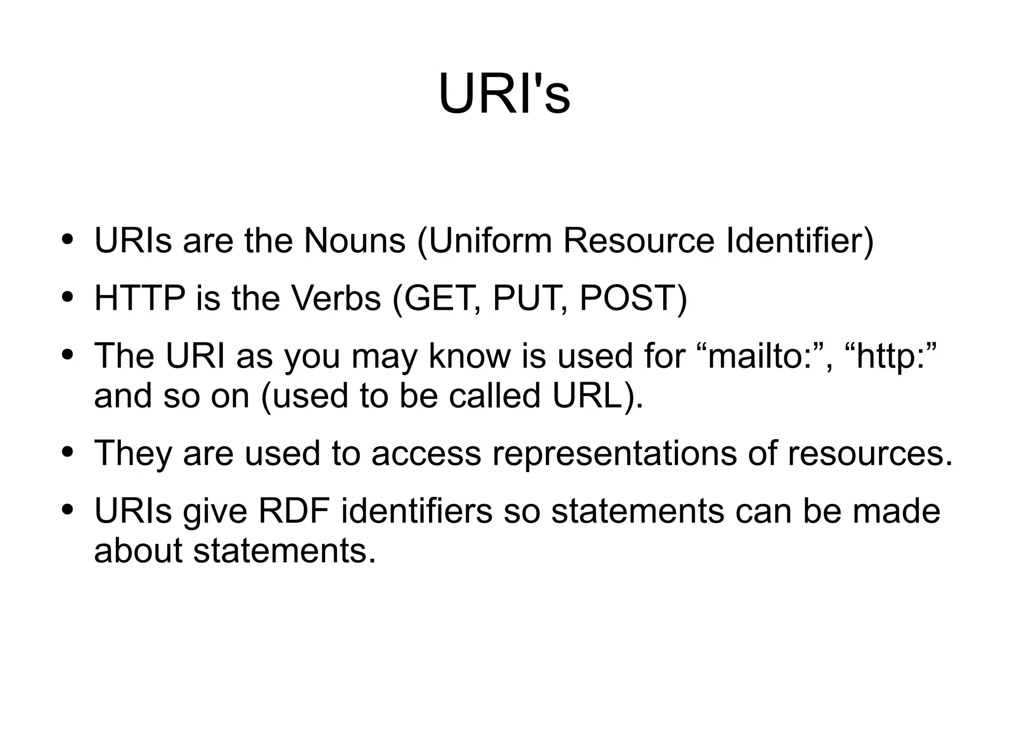 URI's URIs are the Nouns (Uniform Resource Identifier) HTTP is the Verbs (GET, PUT, POST) The URI as you may know is used for “mailto:”, “http:” and so on (used to be called URL). They are used to access representations of resources.  URIs give RDF identifiers so statements can be made about statements. 