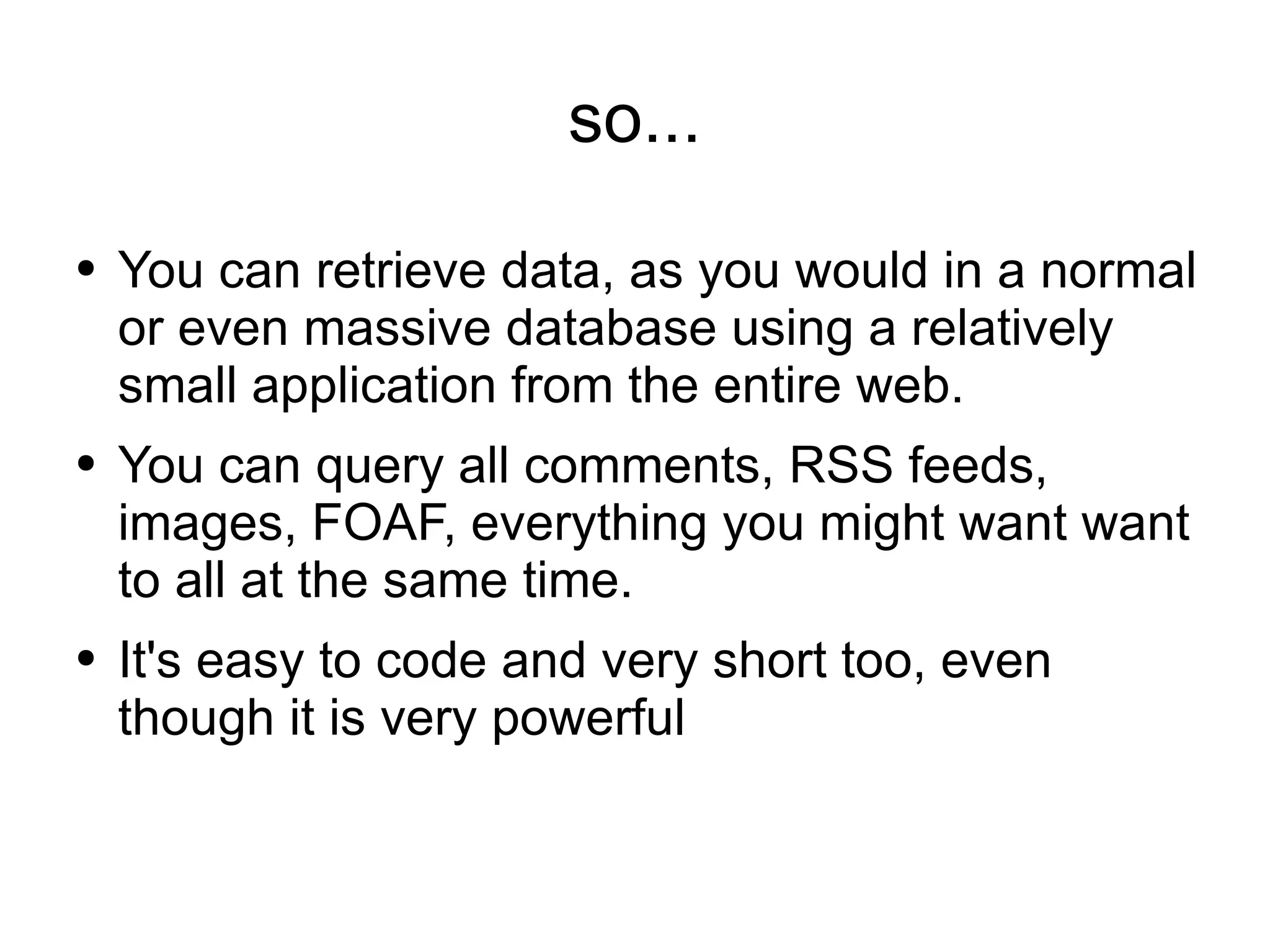 so... You can retrieve data, as you would in a normal or even massive database using a relatively small application from the entire web. You can query all comments, RSS feeds, images, FOAF, everything you might want want to all at the same time. It's easy to code and very short too, even though it is very powerful 