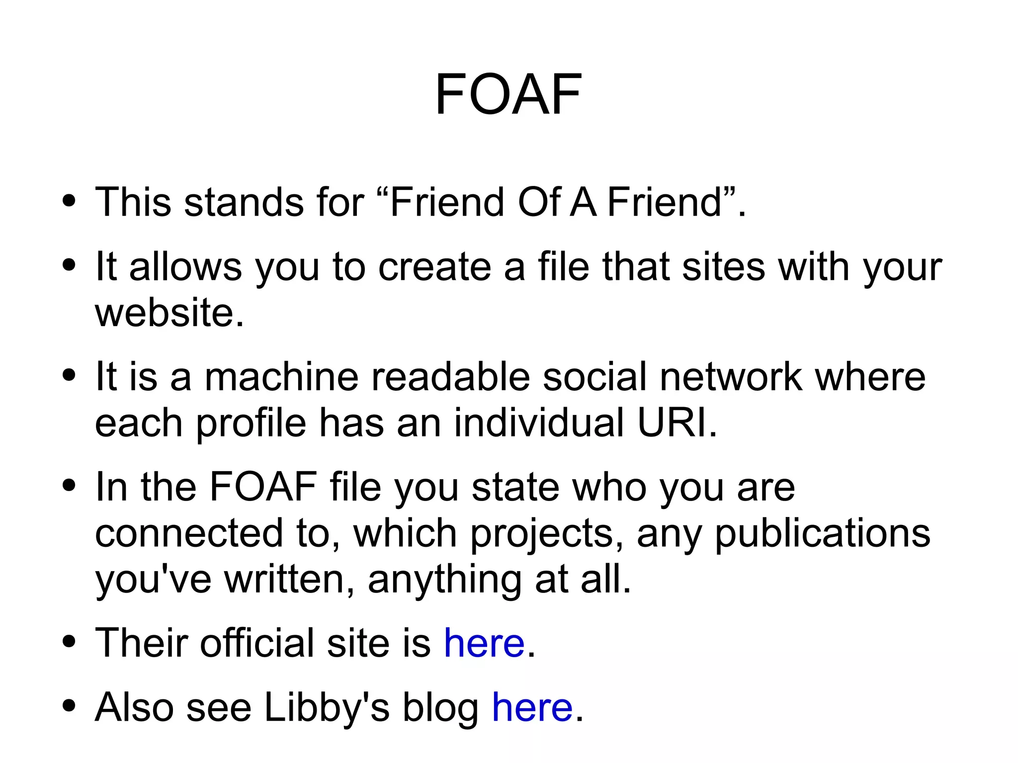 FOAF This stands for “Friend Of A Friend”. It allows you to create a file that sites with your website. It is a machine readable social network where each profile has an individual URI. In the FOAF file you state who you are connected to, which projects, any publications you've written, anything at all. Their official site is  here . Also see Libby's blog  here . 