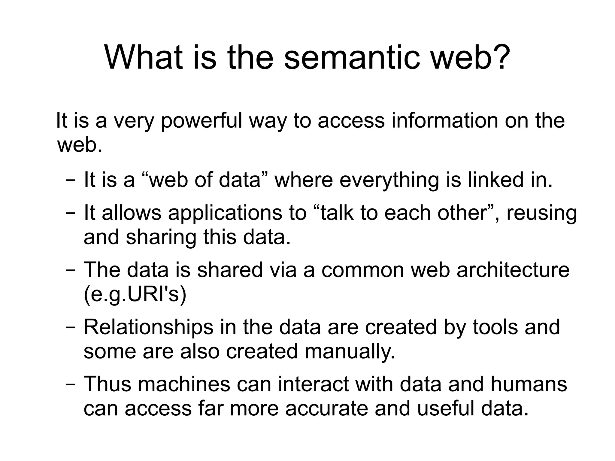What is the semantic web? It is a very powerful way to access information on the  web. It is a “web of data” where everything is linked in. It allows applications to “talk to each other”, reusing and sharing this data. The data is shared via a common web architecture (e.g.URI's) Relationships in the data are created by tools and some are also created manually. Thus machines can interact with data and humans can access far more accurate and useful data.  
