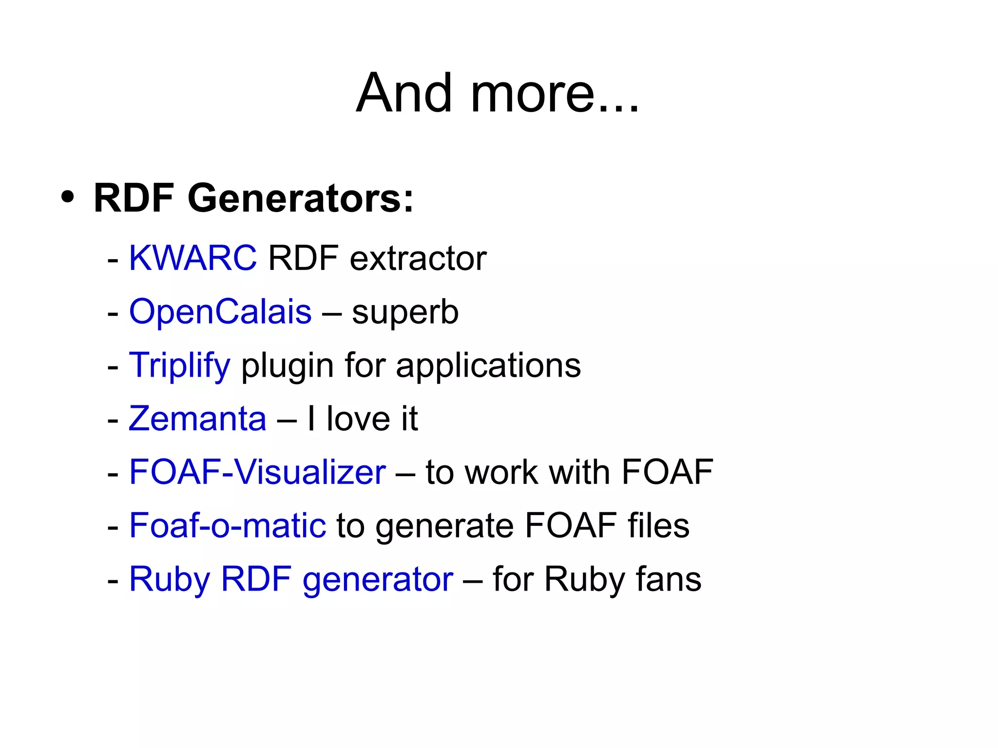 And more... RDF Generators: -  KWARC  RDF extractor -  OpenCalais  – superb -  Triplify  plugin for applications -  Zemanta  – I love it -  FOAF-Visualizer  – to work with FOAF -  Foaf-o-matic  to generate FOAF files -  Ruby RDF generator  – for Ruby fans 