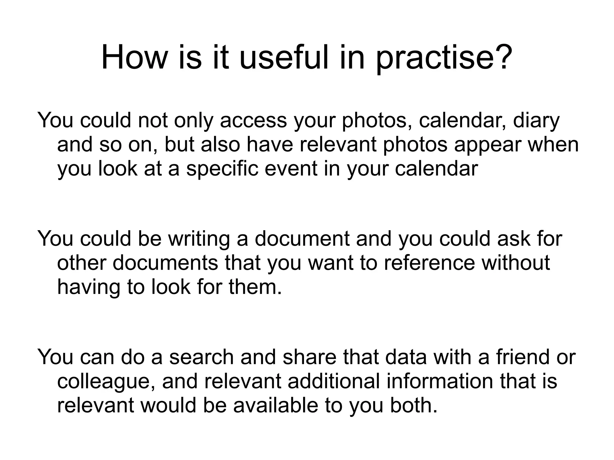 How is it useful in practise? You could not only access your photos, calendar, diary and so on, but also have relevant photos appear when you look at a specific event in your calendar You could be writing a document and you could ask for other documents that you want to reference without having to look for them. You can do a search and share that data with a friend or colleague, and relevant additional information that is relevant would be available to you both. 