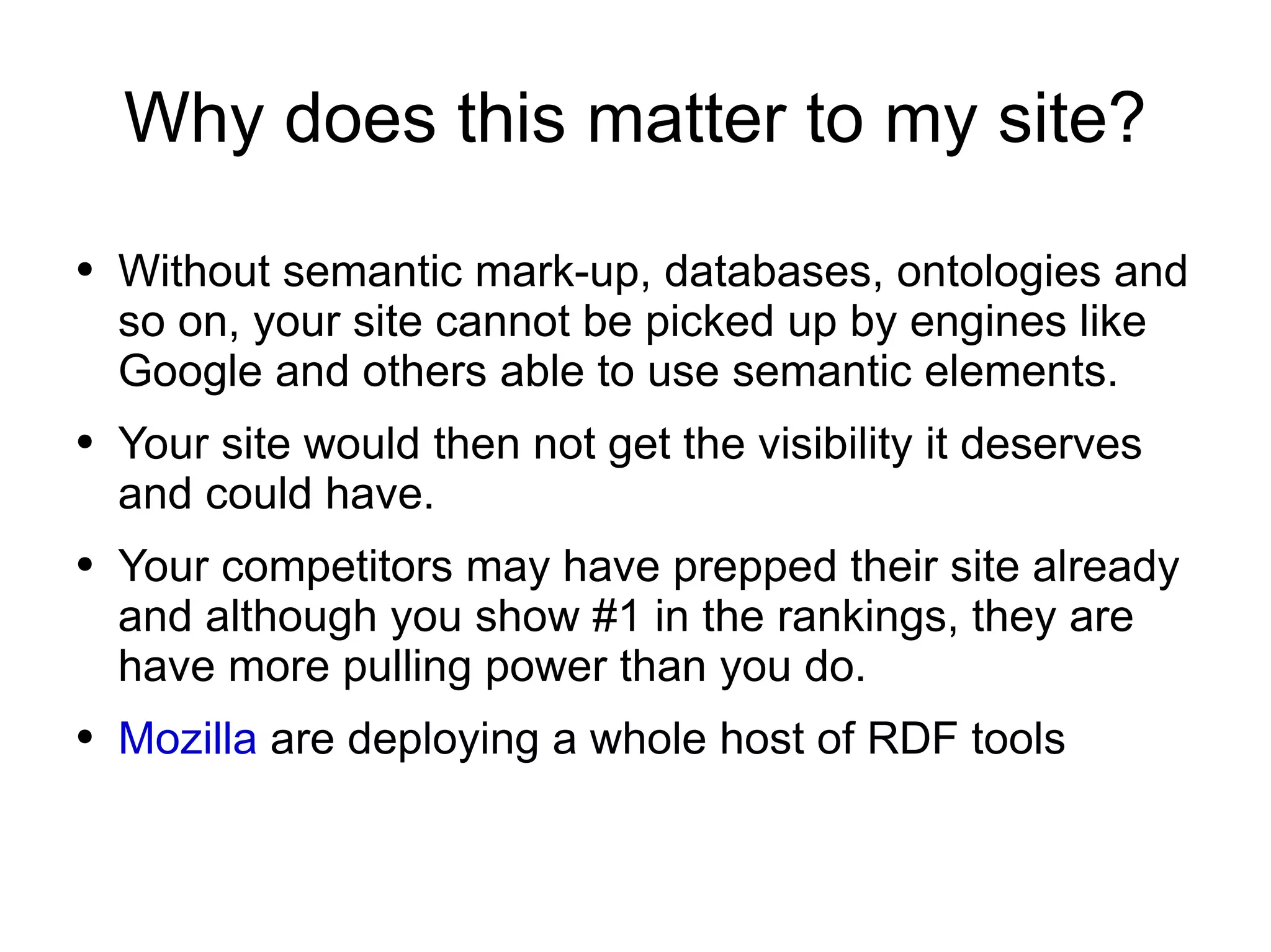 Why does this matter to my site? Without semantic mark-up, databases, ontologies and so on, your site cannot be picked up by engines like Google and others able to use semantic elements. Your site would then not get the visibility it deserves and could have. Your competitors may have prepped their site already and although you show #1 in the rankings, they are have more pulling power than you do. Mozilla  are deploying a whole host of RDF tools 