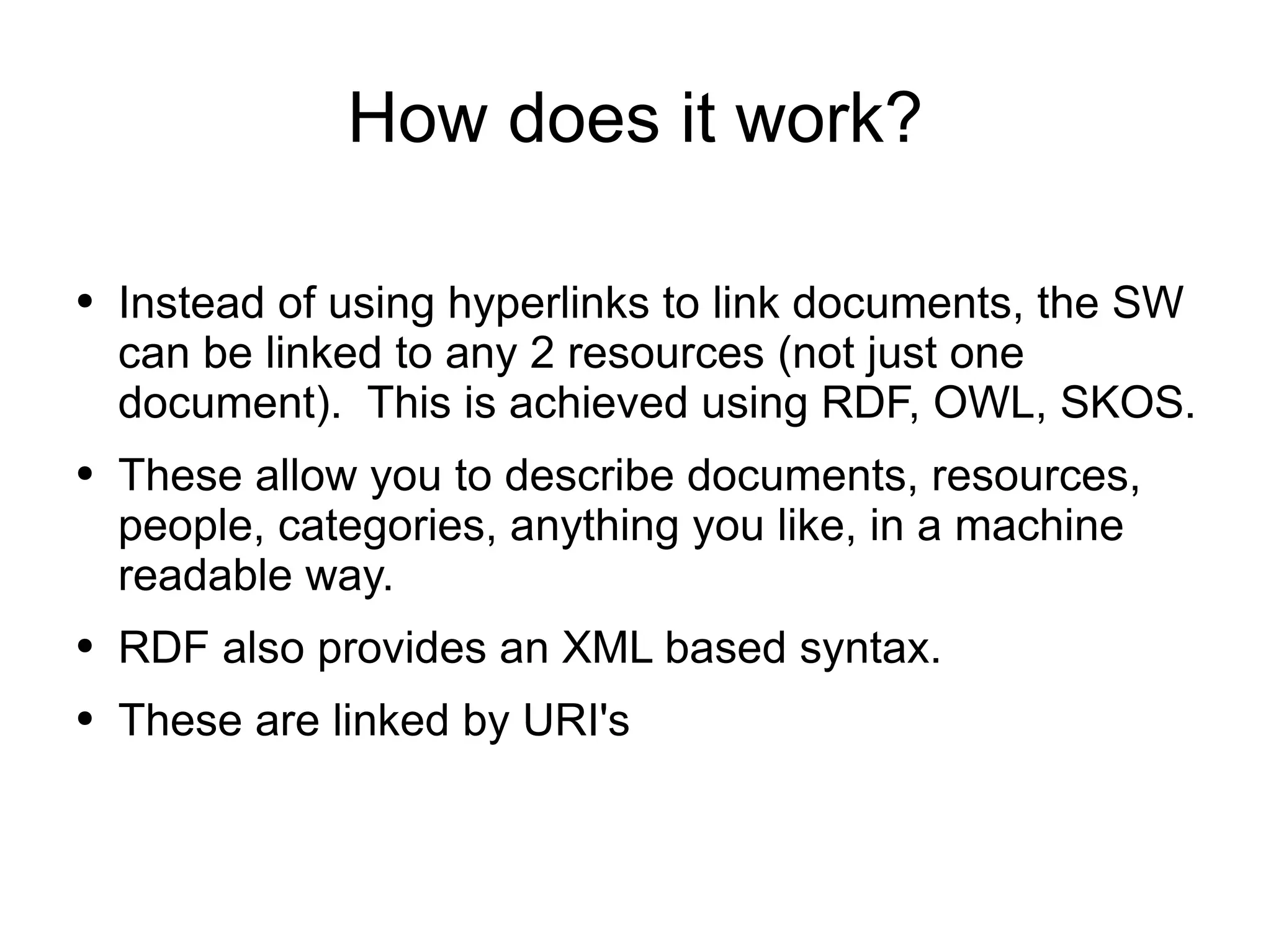 How does it work? Instead of using hyperlinks to link documents, the SW can be linked to any 2 resources (not just one document).  This is achieved using RDF, OWL, SKOS. These allow you to describe documents, resources, people, categories, anything you like, in a machine readable way. RDF also provides an XML based syntax. These are linked by URI's 