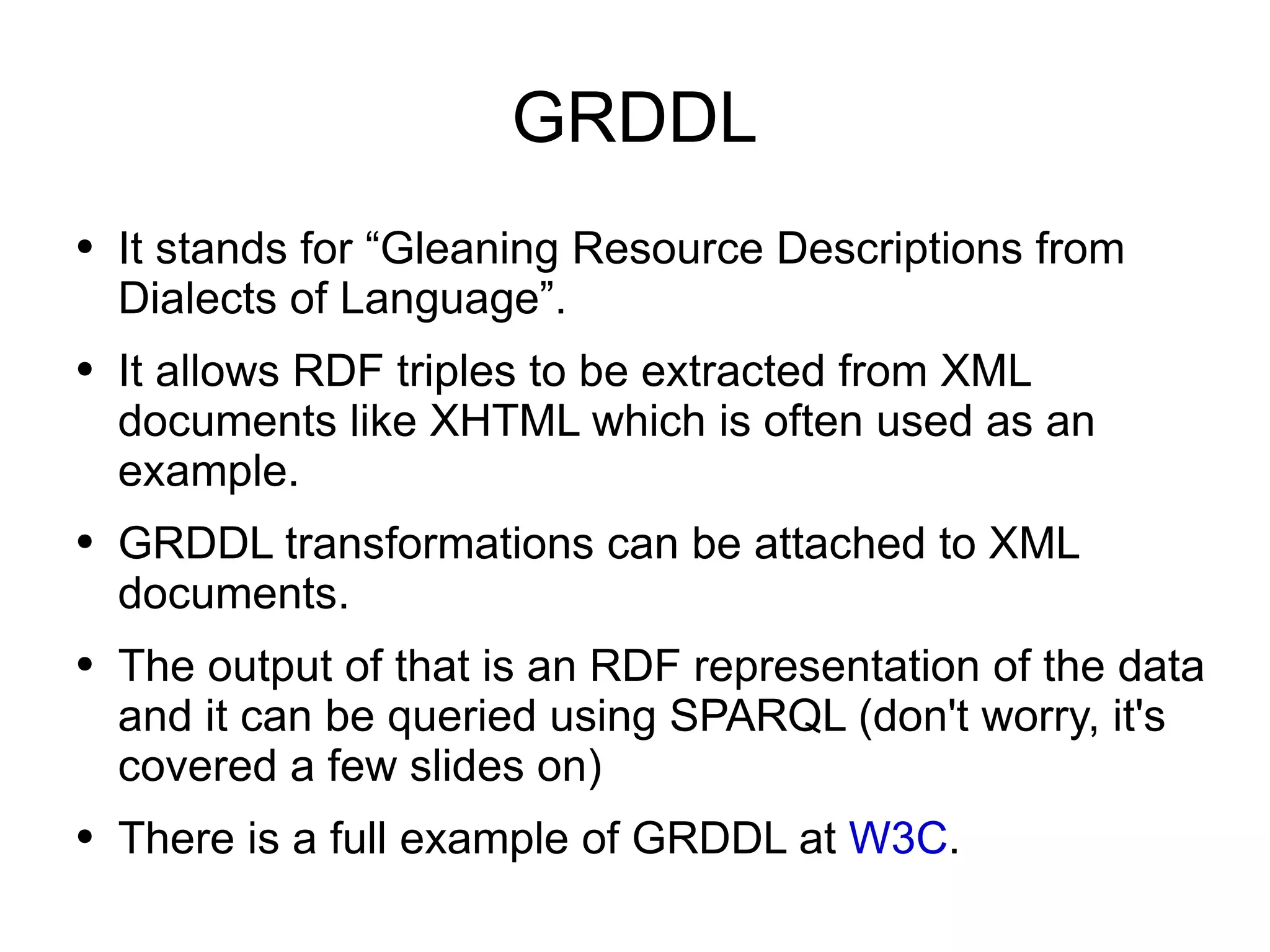 GRDDL It stands for “Gleaning Resource Descriptions from Dialects of Language”. It allows RDF triples to be extracted from XML documents like XHTML which is often used as an example. GRDDL transformations can be attached to XML documents. The output of that is an RDF representation of the data and it can be queried using SPARQL (don't worry, it's covered a few slides on) There is a full example of GRDDL at  W3C . 
