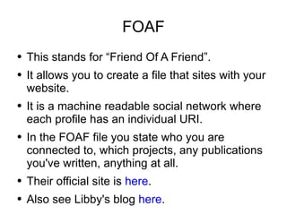 FOAF <ul><li>This stands for “Friend Of A Friend”. </li></ul><ul><li>It allows you to create a file that sites with your w...