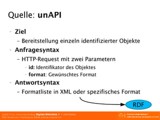 Quelle:  unAPI Ziel Bereitstellung einzeln identifizierter Objekte Anfragesyntax HTTP-Request mit zwei Parametern id:  Identifikator des Objektes format : Gewünschtes Format Antwortsyntax Formatliste in XML oder spezifisches Format RDF 