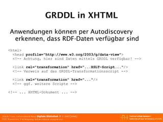 GRDDL in XHTML <html> <head  profile="http://www.w3.org/2003/g/data-view" > <!-- Achtung, hier sind Daten mittels GRDDL verfügbar! --> <link  rel="transformation" href="...XSLT-Script..." />  <!-- Verweis auf das GRDDL-Transformationsscript --> <link  rel="transformation" href="..." /> <!-- ggf. weitere Scripte --> <!-- ... XHTML-Dokument ... --> Anwendungen können per Autodiscovery erkennen, dass RDF-Daten verfügbar sind 