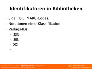 Identifikatoren in Bibliotheken Sigel, ISIL, MARC-Codes, ... Notationen einer Klassifikation Verlags-IDs: ISSN ISBN DOI ... 