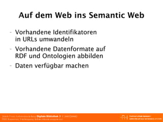Auf dem Web ins Semantic Web Vorhandene Identifikatoren in URLs umwandeln Vorhandene Datenformate auf RDF und Ontologien abbilden Daten verfügbar machen 
