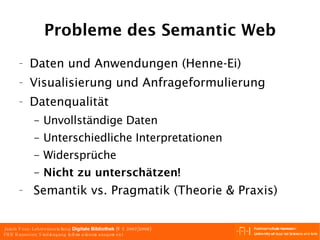 Probleme des Semantic Web Daten und Anwendungen (Henne-Ei) Visualisierung und Anfrageformulierung Datenqualität Unvollständige Daten Unterschiedliche Interpretationen Widersprüche Nicht zu unterschätzen! Semantik vs. Pragmatik (Theorie & Praxis) 