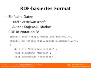 RDF-basiertes Format Einfache Daten Titel : Zettelwirtschaft  Autor : Krajewski, Markus  RDF in Notation 3: @prefix foaf <http://xmlns.com/foaf/0.1/>. @prefix dc <http://purl.org/dc/elements/1.1/>. [] dc:title "Zettelwirtschaft" ; foaf:firstName "Markus" ; foaf:secondName "Krajeski" . 