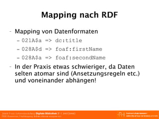 Mapping nach RDF Mapping von Datenformaten 021A$a => dc:title 028A$d => foaf:firstName 028A$a => foaf:secondName In der Praxis etwas schwieriger, da Daten selten atomar sind (Ansetzungsregeln etc.) und voneinander abhängen! 
