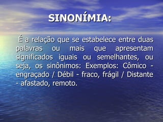 SINONÍMIA:   É a relação que se estabelece entre duas palavras ou mais que apresentam significados iguais ou semelhantes, ou seja, os sinônimos: Exemplos: Cômico - engraçado / Débil - fraco, frágil / Distante - afastado, remoto. 