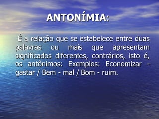 ANTONÍMIA :  É a relação que se estabelece entre duas palavras ou mais que apresentam significados diferentes, contrários, isto é, os antônimos: Exemplos: Economizar - gastar / Bem - mal / Bom - ruim. 