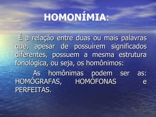 HOMONÍMIA :   É a relação entre duas ou mais palavras que, apesar de possuírem significados diferentes, possuem a mesma estrutura fonológica, ou seja, os homônimos: As homônimas podem ser as: HOMÓGRAFAS, HOMÓFONAS  e PERFEITAS. 