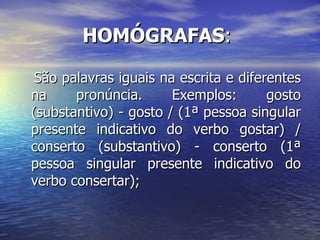 HOMÓGRAFAS :  São palavras iguais na escrita e diferentes na pronúncia. Exemplos: gosto (substantivo) - gosto / (1ª pessoa singular presente indicativo do verbo gostar) / conserto (substantivo) - conserto (1ª pessoa singular presente indicativo do verbo consertar); 