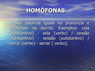 HOMÓFONAS :  São palavras iguais na pronúncia e diferentes na escrita. Exemplos: cela (substantivo) - sela (verbo) / cessão (substantivo) - sessão (substantivo) / cerrar (verbo) - serrar ( verbo); 