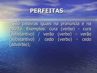 PERFEITAS :  São palavras iguais na pronúncia e na escrita. Exemplos: cura (verbo) - cura (substantivo) / verão (verbo) - verão (substantivo) / cedo (verbo) - cedo (advérbio); 