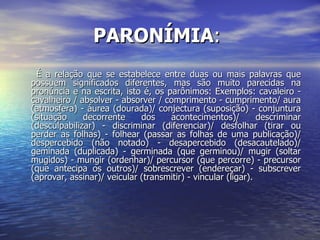 PARONÍMIA :  É a relação que se estabelece entre duas ou mais palavras que possuem significados diferentes, mas são muito parecidas na pronúncia e na escrita, isto é, os parônimos: Exemplos: cavaleiro - cavalheiro / absolver - absorver / comprimento - cumprimento/ aura (atmosfera) - áurea (dourada)/ conjectura (suposição) - conjuntura (situação decorrente dos acontecimentos)/ descriminar (desculpabilizar) - discriminar (diferenciar)/ desfolhar (tirar ou perder as folhas) - folhear (passar as folhas de uma publicação)/ despercebido (não notado) - desapercebido (desacautelado)/ geminada (duplicada) - germinada (que germinou)/ mugir (soltar mugidos) - mungir (ordenhar)/ percursor (que percorre) - precursor (que antecipa os outros)/ sobrescrever (endereçar) - subscrever (aprovar, assinar)/ veicular (transmitir) - vincular (ligar). 