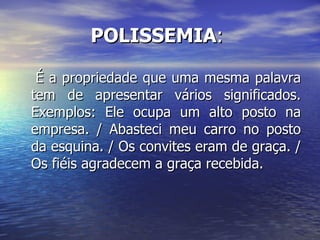 POLISSEMIA :  É a propriedade que uma mesma palavra tem de apresentar vários significados. Exemplos: Ele ocupa um alto posto na empresa. / Abasteci meu carro no posto da esquina. / Os convites eram de graça. / Os fiéis agradecem a graça recebida. 