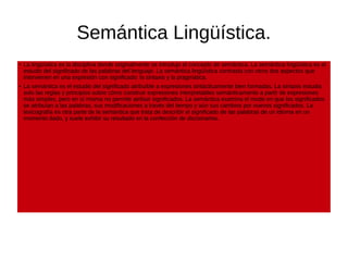 Semántica Lingüística.
● La lingüística es la disciplina donde originalmente se introdujo el concepto de semántica. La semántica lingüística es el
estudio del significado de las palabras del lenguaje. La semántica lingüística contrasta con otros dos aspectos que
intervienen en una expresión con significado: la sintaxis y la pragmática.
● La semántica es el estudio del significado atribuible a expresiones sintácticamente bien formadas. La sintaxis estudia
solo las reglas y principios sobre cómo construir expresiones interpretables semánticamente a partir de expresiones
más simples, pero en sí misma no permite atribuir significados. La semántica examina el modo en que los significados
se atribuían a las palabras, sus modificaciones a través del tiempo y aún sus cambios por nuevos significados. La
lexicografía es otra parte de la semántica que trata de describir el significado de las palabras de un idioma en un
momento dado, y suele exhibir su resultado en la confección de diccionarios.
 