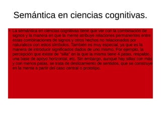 Semántica en ciencias cognitivas.
●
La semántica en ciencias cognitivas tiene que ver con la combinación de
signos y la manera en que la mente atribuye relaciones permanentes entre
estas combinaciones de signos y otros hechos no relacionados por
naturaleza con estos símbolos. También es muy especial, ya que es la
manera de introducir significados dados de uno mismo. Por ejemplo, la
percepción que existe de "silla" en la que la misma tiene 4 patas, respaldo,
una base de apoyo horizontal, etc. Sin embargo, aunque hay sillas con más
y con menos patas, se trata de deslizamiento de sentidos, que se construye
en la mente a partir del caso central o prototipo.
 