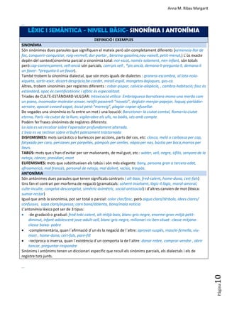 Anna M. Ribas Margarit
Pàgina
10
...
LÈXIC I SEMÀNTICA - NIVELL BÀSIC- SINONÍMIA I ANTONÍMIA
DEFINICIÓ I EXEMPLES
SINONÍMIA
Són sinònimes dues paraules que signifiquen el mateix però són completament diferents (xemeneia-llar de
foc, conquerir-conquistar, roig-vermell, dur-portar , benzina-gasolina,nau-vaixell, petit-menut,) L´ús exacte
depèn del context(sinonímia parcial o sinonímia total: noi-xicot, només-solament, nen-infant, són totals
però cap-començament, vell-ancià són parcials, com pis vell , *pis ancià, demana-li-pregunta-li, demana-li
un favor- *pregunta-li un favor).
També trobem la sinonímia dialectal, que són mots iguals de dialectes : granera-escombra, al.lota-noia-
xiqueta, sortir-eixir, dissort-desgràcia,be-corder, mirall-espill, mongetes-bajoques, gos-ca.
Altres, trobem sinonímies per registres diferents : robar-pispar, calvície-alopècia, , cambra-habitació; fosc és
estàndard, opac és científicotècnic i afòtic és especialitzat.
Tríades de CULTE-ESTÀNDARD-VULGAR: Intoxicació etílica- Embriaguesa-borratxera-mona-una merda com
un piano, incomodar-molestar-xinxar, neòfit-passerell-“novato”, deglutir-menjar-papejar, loquaç-parlador-
xerraire, apocat-covard-cagat, òscul-petó-“morreig”, plagiar-copiar-afusellar.
De vegades una sinonímia es fa entre un mot i una locució: Barcelona= la ciutat comtal, Roma=la ciutat
eterna, París =la ciutat de la llum; vigila=obre els ulls, no badis, vés amb compte
Podem fer frases sinònimes de registres diferents:
La iaia es va recolzar sobre l’aparador profundament alterada.
L’àvia es va reclinar sobre el bufet palesament trastornada
DISFEMISMES: mots sarcàstics o burlescos per accions, parts del cos, etc: closca, meló o carbassa per cap,
fatyxada per cara, persianes per parpelles, pàmpols per orelles, nàpia per nas, bústia per boca,morros per
llavis.
TABÚS: mots que s’han d’evitar per ser malsonants, de mal gust, etc.: wàter, vell, negre, sífilis, senyora de la
neteja, càncer, presidiari, mort
EUFEMISMES: mots que substitueixen els tabús i són més elegants: bany, persona gran o tercera edat,
afroamericà, mal francès, personal de neteja, mal dolent, reclús, traspàs.
ANTONÍMIA
Són antònimes dues paraules que tenen significats contraris ( alt-baix, fred-calent, home-dona, cert-fals)
Uns fan el contrari per morfema de negació (gramaticals: solvent-insolvent, lògic-il.lògic, moral-amoral,
culte-inculte, congelat-descongelat, simètric-asimètric, social-antisocial) i d’altres canvien de mot (lèxica:
sumar-restar)
Igual que amb la sinonímia, pot ser total o parcial: color clar/fosc, però aigua clara/tèrbola, idees clares/
confusses, sopa clara/espessa; carn bona/dolenta, bona/mala notícia
L’antonímia lèxica pot ser de 3 tipus:
 -de gradació o gradual: fred-tebi-calent, alt-mitjà-baix, blanc-gris-negre, enorme-gran-mitjà-petit-
diminut, infant-adolescent-jove-adult-vell, blanc-gris-negre, milionari-ric-ben situat- classe mitjana-
classe baixa- pobre
 -complementària, quan l´afirmació d´un és la negació de l´altre: aprovat-suspès, mascle-femella, viu-
mort , home-dona, cert-fals, pare-fill
 -recíproca o inversa, quan l´existència d´un comporta la de l´altre: donar-rebre, comprar-vendre , obrir
tancar, preguntar-respondre
Sinònims i antònims tenen un diccionari específic que recull els sinònims parcials, els dialectals i els de
registre tots junts.
...
 
