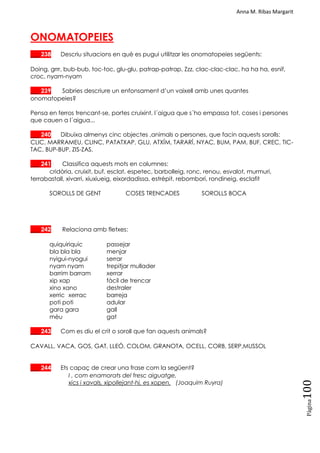 Anna M. Ribas Margarit
Pàgina
100
ONOMATOPEIES
___ 238 Descriu situacions en què es pugui utilitzar les onomatopeies següents:
Doing, grrr, bub-bub, toc-toc, glu-glu, patrap-patrap, Zzz, clac-clac-clac, ha ha ha, esnif,
croc, nyam-nyam
___ 239 Sabries descriure un enfonsament d‘un vaixell amb unes quantes
onomatopeies?
Pensa en ferros trencant-se, portes cruixint, l´aigua que s´ho empassa tot, coses i persones
que cauen a l´aigua...
___ 240 Dibuixa almenys cinc objectes ,animals o persones, que facin aquests sorolls:
CLIC, MARRAMEU, CLINC, PATATXAP, GLU, ATXÍM, TARARÍ, NYAC, BUM, PAM, BUF, CREC, TIC-
TAC, BUP-BUP, ZIS-ZAS.
___ 241 Classifica aquests mots en columnes:
cridòria, cruixit, buf, esclat, espetec, barbolleig, ronc, renou, esvalot, murmuri,
terrabastall, xivarri, xiuxiueig, eixordadissa, estrèpit, rebombori, rondineig, esclafit
SOROLLS DE GENT COSES TRENCADES SOROLLS BOCA
___ 242 Relaciona amb fletxes:
quiquiriquic passejar
bla bla bla menjar
nyigui-nyogui serrar
nyam nyam trepitjar mullader
barrim barram xerrar
xip xap fàcil de trencar
xino xano destraler
xerric xerrac barreja
poti poti adular
gara gara gall
mèu gat
___ 243 Com es diu el crit o soroll que fan aquests animals?
CAVALL, VACA, GOS, GAT, LLEÓ, COLOM, GRANOTA, OCELL, CORB, SERP,MUSSOL
___ 244 Ets capaç de crear una frase com la següent?
I , com enamorats del fresc aiguatge,
xics i xavals, xipollejant-hi, es xopen. (Joaquim Ruyra)
 