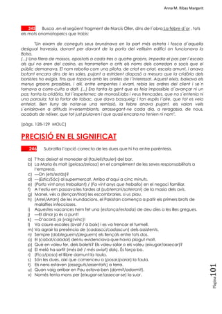 Anna M. Ribas Margarit
Pàgina
101
___ 245 Busca ,en el següent fragment de Narcís Oller, dins de l´obra La febre d´or , tots
els mots onomatopeics que trobis:
"Un eixam de coneguts seus brunzinava en la part més estreta i fosca d´aquella
desigual travessia, davant per davant de la porta del vellíssim edifici on funcionava la
Bolsa.
(...) Una filera de mossos, apostats a cada tres o quatre graons, impedia el pas per l´escala
als qui no eren del casino, es transmetien a crits els noms dels corredors o socis que el
públic demanava. El nom rebotia com una pilota, de criat en criat, escala amunt, i anava
botant encara dins de les sales, pujant a estrident diapasó a mesura que la cridòria dels
borsistes ho exigia, fins que topava amb les orelles de l´interessat. Aquest eixia, baixava els
menys graons prossibles, i allí, entre empentes i xivarri, rebia les ordres del client i se´n
tornava a corre-cuita a dalt. (...) Era tanta la gent que es feia impossible d´avançar ni un
pas; tanta la cridòria, tal l´espeternec de monosíl.labs i veus trencades, que no s´entenia ni
una paraula; tal la fortor de tabac, que dava basqueig; i tan espès l´aire, que tot es veia
entelat. Ben lluny de notar-se una remissió, la febre anava pujant, els valors vells
s´enlairaven a altituds inversemblants, arrossegant-ne cada dia, a reragassa, de nous,
acabats de néixer, que tot just piulaven i que quasi encara no tenien ni nom".
(pàgs. 128-129 MOLC)
PRECISIÓ EN EL SIGNIFICAT
___ 246 Subratlla l‘opció correcta de les dues que hi ha entre parèntesis.
a) T‗has deixat el moneder al (taulell/tauler) del bar.
b) La Maria és molt (gelosa/zelosa) en el compliment de les seves responsabilitats a
l‗empresa.
c) —On (ets/estàs)?
d) —(Estic/Sóc) al supermercat. Arribo d‗aquí a cinc minuts.
e) (Porto vint anys treballant) / (Fa vint anys que treballo) en el negoci familiar.
f) A l‗estiu em passava les tardes al (subterrani/soterrani) de la masia dels avis.
g) Manel, vés a (llençar/tirar) les escombraries, si us plau.
h) (Arrel/Arran) de les inundacions, el Pakistan comença a patir els primers brots de
malalties infeccioses.
i) Aquestes vacances hem fet una (estança/estada) de deu dies a les illes gregues.
j) —El dinar ja és a punt!
k) —D‗acord, ja (vaig/vinc)!
l) Va caure escales (avall / a baix) i es va trencar el turmell.
m) Va agrair la presència de (cadascú/cadascun) dels assistents.
n) Sempre (dobleguem/pleguem) els llençols entre tots dos.
o) El (cabal/cabdal) del riu evidenciava que havia plogut molt.
p) Què en voleu fer, dels bolets? Els voleu salar o els voleu (eixugar/assecar)?
q) El meló ha sortit (més bé / més aviat) dolç. És força bo.
r) (Fica/posa) el llibre damunt la taula.
s) Són les dues, així que comenceu a (posar/parar) la taula.
t) Els nens estaven (asseguts/assentats) a terra.
u) Quan vaig arribar en Pau estava ben (dormit/adormit).
v) Només tenia mans per (eixugar-se/assecar-se) la suor.
 
