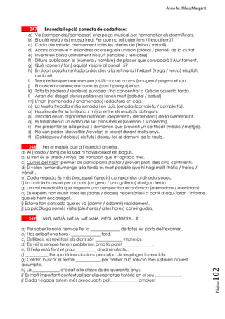 Anna M. Ribas Margarit
Pàgina
102
___ 247 Encercla l’opció correcta de cada frase:
a) Va (compondre/composar) una peça musical per homenatjar els damnificats.
b) El cafè (està / és) massa fred. Per què no (el calentem / l‗escalfem)?
c) Cada dia estudia atentament totes les ofertes de (feina / treball).
d) Abans d‗anar-te‗n a Londres aconsegueix un bon (plànol / planell) de la ciutat.
e) Invertir en borsa últimament no surt (rendible / rentable).
f) Dilluns publicaran el (número / nombre) de places que convocarà l‗Ajuntament.
g) Què (donen / fan) aquest vespre al canal 15?
h) En Joan posa la rentadora dos dies a la setmana i l‗Albert (frega / renta) els plats
cada nit.
i) Sempre busquen excuses per justificar que no ens (apugen / pugen) el sou.
j) El concert començarà quan es (posi / pongui) el sol.
k) Tota la (realesa / reialesa) europea s‗ha concentrat a Grècia aquesta tarda.
l) Arran del desgel els rius pallaresos tenen molt (cabdal / cabal)
m) L‗han (nomenada / anomenada) redactora en cap.
n) La Marta treballa mitja jornada i en Lluís, jornada (completa / complerta).
o) Hauríeu de fer la (mitjana / mitja) entre els resultats obtinguts.
p) Treballa en un organisme autònom (depenent / dependent) de la Generalitat.
q) Es traslladen a un edifici de set pisos més el (soterrani / subterrani).
r) Per presentar-se a la prova li demanen que presenti un certificat (mèdic / metge).
s) No van poder (desvetllar /revelar) el secret durant molts anys.
t) (Doblegueu / dobleu) els fulls i deixeu-los al damunt de la taula.
___ 248 Fes el mateix que a l‘exercici anterior.
a) Al (fondo / fons) de la sala hi havia deixat els baguls.
b) El tren és el (medi / mitjà) de transport que m‗agrada més.
c) Cuines del món‗ permet als participants (tastar / provar) plats dels cinc continents.
d) Si volen tornar diumenge a la tarda és molt possible que hi hagi molt (tràfic / tràfec /
trànsit).
e) Cada vegada és més (necessari / precís) comprar dos ordinadors nous.
f) La notícia ha estat per al pare (un gerro / una galleda) d‗aigua freda.
g) La crisi mundial fa que tinguem una perspectiva econòmica (aterradora / aterridora).
h) Els experts han reunit totes les (dates / dades) necessàries i a partir d‗aquí faran l‗informe
que els hem encarregat.
i) Estava tan cansada que es va (dormir / adormir) ràpidament.
j) La psicòloga només visita (aleshores / a les hores) convingudes.
___ 249 MIG, MITJÀ, MITJA, MITJANA, MEDI, MITGERA…?
a) Per saber la nota hem de fer la ______________ de totes les parts de l‗examen.
b) Has arribat una hora i ______________ tard.
c) Els llibres, les revistes i els diaris són _____________ impresos.
d) Els veïns sempre tenen problemes amb la paret ______________.
e) El Felip està fent el grau __________ d‗administratiu.
f) ___________ Europa té inundacions per culpa de les pluges torrencials.
g) Caldria buscar el terme ____________ per arribar a la solució més justa en aquest
assumpte.
h) La _____________ d‗edat a la classe és de quaranta anys.
i) És molt important contextualitzar el personatge històric en el seu ____________.
j) Cada vegada estem més preocupats pel _____________ ambient
 