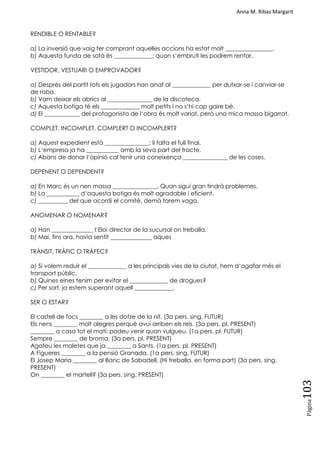 Anna M. Ribas Margarit
Pàgina
103
RENDIBLE O RENTABLE?
a) La inversió que vaig fer comprant aquelles accions ha estat molt ________________.
b) Aquesta funda de sofà és _____________; quan s‗embruti les podrem rentar.
VESTIDOR, VESTUARI O EMPROVADOR?
a) Després del partit tots els jugadors han anat al _____________ per dutxar-se i canviar-se
de roba.
b) Vam deixar els abrics al _______________ de la discoteca.
c) Aquesta botiga té els _____________ molt petits i no s‗hi cap gaire bé.
d) El ____________ del protagonista de l‗obra és molt variat, però una mica massa bigarrat.
COMPLET, INCOMPLET, COMPLERT O INCOMPLERT?
a) Aquest expedient està _______________; li falta el full final.
b) L‗empresa ja ha ___________ amb la seva part del tracte.
c) Abans de donar l‗opinió cal tenir una coneixença _______________ de les coses.
DEPENENT O DEPENDENT?
a) En Marc és un nen massa _______________. Quan sigui gran tindrà problemes.
b) La ___________ d‗aquesta botiga és molt agradable i eficient.
c) __________ del que acordi el comitè, demà farem vaga.
ANOMENAR O NOMENAR?
a) Han ______________ l‗Eloi director de la sucursal on treballa.
b) Mai, fins ara, havia sentit ______________ aques
TRÀNSIT, TRÀFIC O TRÀFEC?
a) Si volem reduir el _____________ a les principals vies de la ciutat, hem d‗agafar més el
transport públic.
b) Quines eines tenim per evitar el _____________ de drogues?
c) Per sort, ja estem superant aquell _____________.
SER O ESTAR?
El castell de focs ________ a les dotze de la nit. (3a pers. sing. FUTUR)
Els nens ________ molt alegres perquè avui arriben els reis. (3a pers. pl. PRESENT)
________ a casa tot el matí; podeu venir quan vulgueu. (1a pers. pl. FUTUR)
Sempre ________ de broma. (3a pers. pl. PRESENT)
Agafeu les maletes que ja ________ a Sants. (1a pers. pl. PRESENT)
A Figueres ________ a la pensió Granada. (1a pers. sing. FUTUR)
El Josep Maria ________ al Banc de Sabadell. (Hi treballa, en forma part) (3a pers. sing.
PRESENT)
On ________ el martell? (3a pers. sing. PRESENT)
 