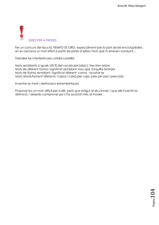 Anna M. Ribas Margarit
Pàgina
104
IDEES PER A PROFES
Fer un concurs del tipus EL TIEMPO ES ORO, especialment per la part de les enciclopèdies,
on es cercava un mot difícil a partir de pistes d‘altres mots que hi anaven conduint...
Treballar les interferències català-castellà:
Mots semblants o iguals (50 % del vocabulari bàsic): tres-tren-arbre
Mots de diferent forma i significat semblant: trau-ojal, forquilla-tenedor
Mots de forma semblant i significat diferent: cama, acostar-se
Mots absolutament diferents: capsa i caixa per caja, peix per pez i pescado.
Inventar-se mots i definicions estrambòtiques.
Proposar-los un nom difícil per a ells, però que estigui al diccionari, i que ells inventin la
definició, i després comprovar qui s‘ha acostat més al model.
 