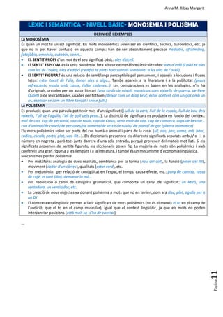 Anna M. Ribas Margarit
Pàgina
11
LÈXIC I SEMÀNTICA - NIVELL BÀSIC- MONOSÈMIA I POLISÈMIA
DEFINICIÓ I EXEMPLES
La MONOSÈMIA
És quan un mot té un sol significat. Els mots monosèmics solen ser els científics, tècnics, burocràtics, etc. ja
que no hi pot haver confusió en aquests camps: han de ser absolutament precisos Pediatre, oftalmòleg,
fotofòbia, amnèsia, autobús, sonet…
 EL SENTIT PROPI d’un mot és el seu significat bàsic: ales d’ocell.
 El SENTIT ESPECIAL és la seva polisèmia, feta a base de metàfores lexicalitzades: ales d’avió (l’avió té ales
com les de l’ocell), ales d’edifici (l’edifici té parts horitzontals semblants a les ales de l’ocell)
 El SENTIT FIGURAT és una relació de semblança perceptible pel pensament, i apareix a locucions i frases
fetes: estar tocat de l’ala, donar ales a algú… També apareix a la literatura i a la publicitat (preus
refrescants, moda amb classe, tallar cadenes…). Les comparacions es basen en les analogies, n’hi ha
d’originals, creades per un autor literari (una tarda de núvols massissos com vaixells de guerra, de Pere
Quart) o de lexicalitzades, usades per tothom (deixar com un drap brut, estar content com un gos amb un
os, explicar-se com un llibre tancat i sense fulls)
La POLISÈMIA
Es produeix quan una paraula pot tenir més d’un significat (L’ull de la cara, l’ull de la escala, l’ull de bou dels
vaixells, l’ull de l’agulla, l’ull de poll dels peus…). La distinció de significats es produeix en funció del context:
mal de cap, cap de personal, cap de taula, cap de Creus, tenir molt de cap, cap de comarca, caps de bestiar…
cua d’animal/de cabell/de persones/de cometa/de vestit de núvia/ de piano/ de gat (planta aromàtica)
Els mots polisèmics solen ser parts del cos humà o animal i parts de la casa (ull, nas, peu, cama, mà, banc,
cadira, escala, porta, plat, vas, llit…). Els diccionaris presenten els diferents significats separats amb // o || o
número en negreta , però tots junts darrera d´una sola entrada, perquè provenen del mateix mot llatí. Si els
significats provenen de sentits figurats, els diccionaris posen fig. La majoria de mots són polisèmics i això
confereix una gran riquesa a les llengües i a la literatura, i també és un mecanisme d’economia lingüística.
Mecanismes per fer polisèmia:
 Per metàfora: analogia de dues realitats, semblança per la forma (nou del coll), la funció (potes del llit),
moviment (saltar d’un càrrec), qualitats (estar verd), etc.
 Per metonímia: per relació de contigüitat en l’espai, el temps, causa-efecte, etc.: puny de camisa, tassa
de cafè, el sant (dia), demanar la mà…
 Per habilitació o canvi de categoria gramatical, que comporta un canvi de significat: un Miró, una
rentadora, un ventilador, etc.
 La creació de nous objectes va donant polisèmia a mots que no en tenien, com ara disc, plat, agulla per a
un DJ
 El context extralingüístic permet aclarir significats de mots polisèmics (no és el mateix el to en el camp de
l’audició, que el to en el camp muscular), igual que el context lingüístic, ja que els mots no poden
intercanviar posicions (està molt sa- s’ha de canviar)
...
 