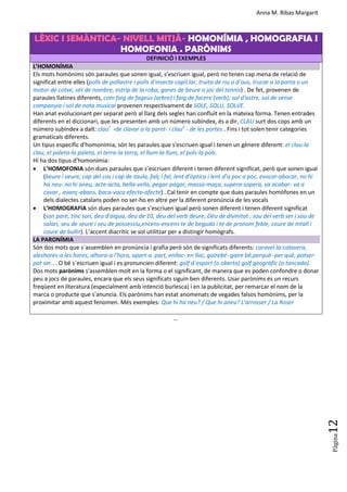 Anna M. Ribas Margarit
Pàgina
12
LÈXIC I SEMÀNTICA- NIVELL MITJÀ- HOMONÍMIA , HOMOGRAFIA I
HOMOFONIA . PARÒNIMS
DEFINICIÓ I EXEMPLES
L’HOMONÍMIA
Els mots homònims són paraules que sonen igual, s’escriuen igual, però no tenen cap mena de relació de
significat entre elles (polls de pollastre i polls d’insecte capil.lar, truita de riu o d’ous, trucar a la porta o un
motor de cotxe, set de nombre, estrip de la roba, ganes de beure o joc del tennis) . De fet, provenen de
paraules llatines diferents, com faig de fageus (arbre) i faig de facere (verb); sol d’astre, sol de sense
companyia i sol de nota musical provenen respectivament de SOLE, SOLU, SOLVE.
Han anat evolucionant per separat però al llarg dels segles han confluït en la mateixa forma. Tenen entrades
diferents en el diccionari, que les presenten amb un número subíndex, és a dir, CLAU surt dos cops amb un
número subíndex a dalt: clau1
-de clavar a la paret- i clau2
- de les portes . Fins i tot solen tenir categories
gramaticals diferents.
Un tipus específic d'homonímia, són les paraules que s'escriuen igual i tenen un gènere diferent: el clau-la
clau, el paleta-la paleta, el terra-la terra, el llum-la llum, el pols-la pols.
Hi ha dos tipus d’homonímia:
 L’HOMOFONIA són dues paraules que s’escriuen diferent i tenen diferent significat, però que sonen igual
(beure i veure, cap del cos i cap de taula, falç i fal, lent d’òptica i lent d’a poc a poc, evocar-abocar, no hi
ha neu- no hi aneu, acte-acta, bella-vella, pegar-pagar, massa-maça, supera-sopera, va acabar- va a
cavar , avanç-abans, baca-vaca efecte-afecte) . Cal tenir en compte que dues paraules homòfones en un
dels dialectes catalans poden no ser-ho en altre per la diferent pronúncia de les vocals
 L’HOMOGRAFIA són dues paraules que s’escriuen igual però sonen diferent i tenen diferent significat
(son pare, tinc son, deu d'aigua, deu de 10, deu del verb deure, Déu de divinitat , sou del verb ser i sou de
salari, seu de seure i seu de possessiu,encens-encens te de beguda i te de pronom feble, coure de mtall i
coure de bullir). L’accent diacrític se sol utilitzar per a distingir homògrafs.
LA PARONÍMIA
Són dos mots que s´assemblen en pronúncia i grafia però són de significats diferents: caravel.la-calavera,
aleshores-a les hores; alhora-a l’hora, apart-a part, enlloc- en lloc, gairebé- gaire bé,perquè- per què, potser-
pot ser…. O bé s´escriuen igual i es pronuncien diferent: golf d´esport (o oberta) golf geogràfic (o tancada).
Dos mots parònims s'assemblen molt en la forma o el significant, de manera que es poden confondre o donar
peu a jocs de paraules, encara que els seus significats siguin ben diferents. Usar parònims és un recurs
freqüent en literatura (especialment amb intenció burlesca) i en la publicitat, per remarcar el nom de la
marca o producte que s'anuncia. Els parònims han estat anomenats de vegades falsos homònims, per la
proximitar amb aquest fenomen. Més exemples: Que hi ha neu? / Que hi aneu? L'arrosser / La Roser
...
 