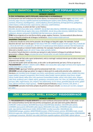 Anna M. Ribas Margarit
Pàgina
14
LÈXIC I SEMÀNTICA- NIVELL AVANÇAT- MOT POPULAR I CULTISME
DEFINICIÓ I EXEMPLES
El LÈXIC PATRIMONIAL (MOTS POPULARS, HEREDITARIS O PATRIMONIALS)
Ve directament del llatí fundacional del nostre idioma i ha evolucionat al llarg dels segles: vida (vita), ovella
(ovicula), segur (securu), espatlla (spatula) taula(tabola) pare (pater), bullir (bullire), fill(filius), cantar
(cantare), llit (lectu), anyell(agnellus) , cavall (caballus), finestra (fenestra), formiga (formica), gall(gallus),
nebot (nepos), orella (auricula), sogra (socra), ull(oculus), vedell (vitellus)..
Dies de la setmana, sis vénen del llatí i un de l’hebreu:
DILLUNS- dia de la lluna (dies lunis) ; DIMARTS- dia de Mart (dies Martis); DIMECRES-dia de Mercuri (dies
Mercuris); DIJOUS Dia de Júpiter (dies Jovis), DIVENDRES- dia de Venus (dies Veneris); SABADO (de l’hebreu
sabbatum, descans setmanal) i DIUMENGE (del llatí dominicus, dia del senyor)
ÈTIM: forma originària d’un mot (forma llatina, grega, anglesa, francesa…) La seva evolució dóna diverses
formes al llarg de la història de la llengua i la literatura: corpus>corpos>corps>cors>cor
DIACRONIA I SINCRONIA
La diacronia estudia els canvis de les paraules i de al llengua al llarg dels segles. Per exemple, l’estudi
diacrònic del mot ‘avui’ ens diu que del llatí clàssic HOC DIE o HODIE va passar al llatí vulgar OIE, el català del
s. XII en dei VUY-HUY, el català del s. XV VUI-UI i el català actual AVUI (dialecte central) i HUI-HUÍ (valencià)
La sincronia estudia un moment històric delimitat. Per exemple, l’estudi sincrònic del verb ‘robar’ avui dia,
dóna com a resultat: pispar, fer córrer l’urpa, robar, prendre, furtar…
No existeix l’estudi diacrònic o sincrònic pur perquè en cada moment la llengua és parlada per diverses
generacions: a Blanes i Begur, els joves fan servir l’article el/la i els vells l’article salat es/sa.
CULTISME
Mot manllevat del llatí culte o grec tardanament, amb ús restringit i evolució menor que els altres mots (una
adaptació més simple) : evangeli.
D´un mot llatí poden sortir així dos mots, un de culte i un de patrimonial, per tant, n’hi ha un que és un
PSEUDODERIVAT: cathedra> càtedra-cadira. Altres: cosa-causa,obac-opac,colgar-col.locar,reina-regina,resar-
recitar,nosa-nàusea,viatge-viàtic.
SEMICULTISME: ígual que l'anterior, però ha evolucionat molt més : miraculum>miracle.
ARCAISME: paraula antiga que potser ha caigut en desús però és usada amb voluntat culta, sobretot en
literatura: par (sembla) torcar (eixugar), pus (més), suara (fa poc), quelcom (alguna cosa), ambdós (tots dos),
argent (plata), conquerir (conquistar), llumí (misto), vídua (viuda), mercès (gràcies), brau (toro), clergat
(clero), muller (dona), àdhuc (fins i tot), queviures (comestibles) maldar, vetust, retre, faisó, atzur, llanguir,
cald, testa, acollença, perir, volpell, aspriu, gaubança, consuetud, junyir, llur, hom, car, baldament, atès que,
puix que, adés, nogensmenys, ans, emperò, mes (adversatiu), no res menys, gramalla (peça de vestir), gobell
(vas), aforrar (estalviar), llogre (guany)... També el passat d’Indicatiu (vinguí, tornares, veié, férem…)
VULGARISME: paraules incorrectes pròpies de parlants amb pocs estudis: ous dusos per ous durs, sapiguer
per saber...
...
LÈXIC I SEMÀNTICA- NIVELL AVANÇAT- PSEUDODERIVACIÓ
DEFINICIÓ I EXEMPLES
Els PSEUDODERIVATS O FALSOS DERIVATS han estat manllevats directament del llatí i no del català i no han
fet l´evolució fonètica normal del mot primitiu corresponent, per això solen tenir grafies diferents:
CURVUM> corba-curvatura, BUCCAM>boca-bucal, DULCEM>dolç-dulcificar, CALVUM>calb-calvície,
IUVENEM> jove-juvenil, COPULAM>cobla-còpula, REGULAM>rella-regla, CATHEDRA>cadira-càtedra, puig-
podi, raig-radi,llavi-labial,moure-mòbil, AUSCULTARE> escoltar-auscultar, FOLIUM>full, foli,
PRAEDICARE>pregar, predicar, MINISTERIUM>ministeri, STRICTU>estret, estricte, ROTUNDU>rodó, rotund ,
REGULA>regla,rella, COPULA>copula,cobla, DIRECTUM>directe,dret,CAPITALIS>cabdal-capital, COMUNICARE
>combregar-comunicar, SOLIDUS >sou-sòlid, SPATULA> espatlla-espàtula ,AFFECTARE> afaitar-afectar
…
 