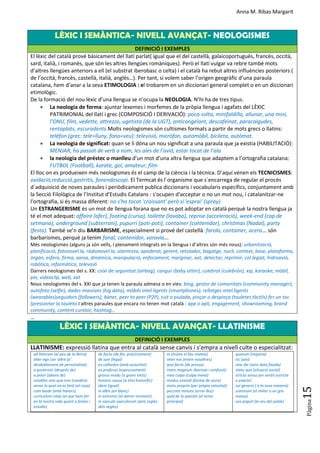 Anna M. Ribas Margarit
Pàgina
15
LÈXIC I SEMÀNTICA- NIVELL AVANÇAT- NEOLOGISMES
DEFINICIÓ I EXEMPLES
El lèxic del català prové bàsicament del llatí parlat( igual que el del castellà, galaicoportuguès, francès, occità,
sard, italià, i romanès, que són les altres llengües romàniques). Però el llatí vulgar va rebre també mots
d’altres llengües anteriors a ell (el substrat iberobasc o celta) i el català ha rebut altres influències posteriors (
de l’occità, francès, castellà, italià, anglès…). Per tant, si volem saber l’origen geogràfic d’una paraula
catalana, hem d’anar a la seva ETIMOLOGIA : el trobarem en un diccionari general complet o en un diccionari
etimològic.
De la formació del nou lèxic d’una llengua se n’ocupa la NEOLOGIA. N’hi ha de tres tipus.
 La neologia de forma: ajuntar lexemes i morfemes de la pròpia llengua i agafats del LÈXIC
PATRIMONIAL del llatí i grec (COMPOSICIÓ I DERIVACIÓ): poca-solta, minifaldilla, allunar, una mini,
l’ONU, film, vedette, attrezzo, ugetista (de la UGT), anticongelant, descafeïnat, paracaigudes,
rentaplats, escuradents.Molts neologismes són cultismes formats a partir de mots grecs o llatins:
telèfon (grec: tele=lluny, fono=veu): televisió, micròfon, automòbil, bicileta, autòmat.
 La neologia de significat: quan se li dóna un nou significat a una paraula que ja existia (HABILITACIÓ):
MENJAR, ha passat de verb a nom, les ales de l’avió, estar tocat de l’ala
 la neologia del préstec o manlleu d’un mot d’una altra llengua que adaptem a l’ortografia catalana:
FUTBOL (Football), karate, gol, amateur, film
El lloc on es produeixen més neologismes és el camp de la ciència i la tècnica. D’aquí vénen els TECNICISMES:
oxidació,reducció,gastritis, fonendoscopi. El Termcat és l´organisme que s´encarrega de regular el procés
d´adquisició de noves paraules i periòdicament publica diccionaris i vocabularis específics, conjuntament amb
la Secció Filològica de l’Institut d'Estudis Catalans : s'ocupen d'acceptar o no un mot nou, i catalanitzar-ne
l'ortografia, si és massa diferent: no s'ha tocat 'croissant' però sí 'esprai' (spray)
Un ESTRANGERISME és un mot de llengua forana que no es pot adoptar en català perquè la nostra llengua ja
té el mot adequat: affaire (afer), footing (cursa), toilette (lavabo), reprise (acceleració), week-end (cap de
setmana), underground (subterrani), pupurri (poti-poti), container (contenidor), christmas (Nadal), party
(festa). També se’n diu BARBARISME, especialment si prové del castellà: farola, container, acera... són
barbarismes, perquè ja tenim fanal, contenidor, voravia...
Més neologismes (alguns ja són vells, i plenament integrats en la llengua i d’altres són més nous): urbanització,
planificació, fotonovel.la, ràdionovel.la, alarmista, apoderat, gerent, retolador, bagatge, nucli, context, base, plataforma,
òrgan, esfera, firma, xarxa, dinàmica, manipulació, enfocament, marginar, xat, detectar, reprimir, col.legiat, hidroavió,
robòtica, informàtica, televisió
Darrers neologismes del s. XX: coixí de seguretat (airbag), cangur (baby sitter), culebrot (culebrón), xip, karaoke, mòbil,
pin, videoclip, web, xat
Nous neologismes del s. XXI que ja tenen la paraula admesa o en vies: blog, gestor de comunitats (community manager),
autofoto (selfie), dades massives (big data), mòbils intel.ligents (smartphones), rellotges intel.ligents
(wearables)seguidors (followers), bàner, peer to peer (P2P), tuit o piulada, pinçar o despinça (tauletes tàctils) fer un toc
(pressionar la tauleta.I altres paraules que encara no tenen mot català : app o apli, engagement, showrooming, brand
community, content curator, hashtag…
…
LÈXIC I SEMÀNTICA- NIVELL AVANÇAT- LLATINISME
DEFINICIÓ I EXEMPLES
LLATINISME: expressió llatina que entra al català sense canvis i s’empra a nivell culte o especialitzat:
ad litteram (al peu de la lletra)
alter ego (un ‘altre jo’
desdoblament de personalitat)
a posteriori (després de)
a priori (abans de)
conditio sine qua non (condició
sense la qual no es farà tal cosa)
cum laude (amb honors)
curriculum vitae (el que hem fet
en la nostra vida quant a feines i
estudis)
de facto (de fet, pràcticament)
de iure (legal)
ex cathedra (amb autoritat)
ex professo (expressament)
grosso modo (a grans trets)
honoris causa (a títol honorífic)
ídem (igual)
in albis (en blanc)
in extremis (al darrer moment)
in saecula saeculorum (pels segles
dels segles)
in situ(en el lloc mateix)
inter nos (entre nosaltres)
ipso facto (de pressa)
mare magnum (barreja i confusió)
mea culpa (culpa meva)
modus vivendi (forma de viure)
motu proprio (per pròpia voluntat)
peccata minuta (error lleu)
quid de la qüestió (el tema
principal)
quorum (majoria)
sic (així)
sine die (sens data fixada)
statu quo (situació social)
stricto sensu (en sentit estricte
o exacte)
sui generis ( a la seva manera)
summum (el millor o un gra
massa)
vox populi (la veu del poble)
 