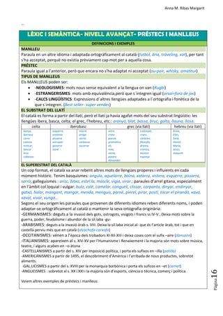 Anna M. Ribas Margarit
Pàgina
16
…
LÈXIC I SEMÀNTICA- NIVELL AVANÇAT- PRÉSTECS I MANLLEUS
DEFINICIONS I EXEMPLES
MANLLEU
Paraula en un altre idioma i adaptada ortogràficament al català (futbol, ària, tràveling, xat), per tant
s'ha acceptat, perquè no existia prèviament cap mot per a aquella cosa.
PRÉSTEC
Paraula igual a l’anterior, però que encara no s’ha adaptat ni acceptat (au-pair, whisky, amateur)
TIPUS DE MANLLEUS
Els MANLLEUS poden ser:
 -NEOLOGISMES: mots nous sense equivalent a la llengua on van (Rugbi)
 -ESTRANGERISMES: mots amb equivalència,però que s´integren igual (orsai=fora de joc)
 -CALCS LINGÜÍSTICS: Expressions d´altres llengües adaptades a l´ortografia i fonètica de la
que s´integren. (Best seller- super vendes)
EL SUBSTRAT DEL LLATÍ
El català es forma a partir del llatí, però el llatí ja havia agafat mots del seu substrat lingüístic: les
llengües ibera, basca, celta; el grec, l’hebreu, etc.: aranyó, blat, bassa, bruc, galta, llauna, llosa.
celta iberobasc grec (via llatí) hebreu (via llatí)
banya,
barraca
carro
camisa
trencar,
tancar
bruc
cabanya
esquerre,
estalviar
pissarra
xarrupar
gavarra
isard
marrà
artiga
sàrria
carbassa
socarrar
ostra
cranc
poesia
gramàtica
oli,
rave,
xarxa,
porpra
Alexander
codonyat,
cranc,
caràcter,
filosofia,
drama,
crònica,
música
esponja
Anna,
Elíes,
Jordi,
Daniel,
Maria,
Jesús,
Joaquim
EL SUPERESTRAT DEL CATALÀ
Un cop format, el català va anar rebent altres mots de llengües properes i influients en cada
moment històric. Tenim basquismes: angula, aquelarre, boina, xatarra, xistera, esquerre, pissarra,
sarró; galleguismes : arisc, bitxo, estel.la, mascle, vigia, virar ; paraules d’arrel gitana, especialment
en l’àmbit col.loquial i vulgar: bulo, calé, camelar, cangueli, clissar, carpanta, dinyar, endinyar,
gatxó, halar, mangant, mangar, menda, menguis, parné, pinrel, pirar, postí, tocar el pirandó, xava,
xaval, xivar, xunga…
Segons el seu origen les paraules que provenen de diferents idiomes reben diferents noms, i poden
adaptar-se ortogràficament al català o mantenir la seva ortografia originària:
-GERMANISMES: deguts a la invasió dels gots, ostrogots, visigots i francs ss IV-V…Deixa mots sobre la
guerra, poder, feudalisme i abundor de la síl.laba -gu-
-ARABISMES: deguts a la invasió àrab s. VIII. Deixa la síl.laba inicial al- que és l’article àrab, tot i que en
castellà perviu més que en català (alcachofa-carxofa)
-OCCITANISMES: vénen a l’època dels trobadors XI-XII-XIII i deixa coses com el sufix –aire (dansaire)
-ITALIANISMES: apareixen al s. XIV-XV per l’Humanisme i Renaixement i la majoria són mots sobre música,
teatre, i alguns acaben en –o àtona
-CASTELLANISMES a partir del s. XIV per imposició política, i porta els sufixos en –illa (patilla)
-AMERICANISMES a partir de 1495, el descobriment d’Amèrica i l’arribada de nous productes, sobretot
aliments.
-GAL.LICISMES a partir del s. XVIII per la monarquia borbònica i porta els suficos en –et (carnet)
-ANGLICISMES : sobretot al s. XX i XXI i la majoria són d’esports, ciència o tècnica, comerç i política.
Veiem altres exemples de préstecs i manlleus:
 