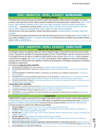 Anna M. Ribas Margarit
Pàgina
18
…
LÈXIC I SEMÀNTICA- NIVELL AVANÇAT- BARBARISMES
DEFINICIÓ I EXEMPLES
Els barbarismes són paraules que els catalans traduïm del castellà o d'altres idiomes estrangers a la nostra
manera, creant així mots erronis i falsos, perquè el català ja té la seva paraula per a aquella cosa: acera , vale?
acera , tràfic, adelantar, ademés, bueno, susto, pues, algo, casi aclarar, donar-se compte, farola,almeja,
berberetxo, ... Les paraules correctes serien: voravia, vorera, d'acord?, vorera, trànsit, avançar, a més, bé,
ensurt, doncs, alguna cosa quasi/gairebé, aclarir, adonar-se, fanal, cloïssa, escopinya...
No sols ho fem amb mots castellans, també amb d’altres idiomes: container (angl.)- contenidor, soirée (fr.)-
vetllada.
Hi ha barbarismes palesos (perquè sona una lletra de manera que és un so no català: com “jamó de jabug” o
per sufixos castellans (pastillita , en comptes de pastilleta) o bé barbarismes camuflats, que semblen catalans,
com el tràfic, o el berberetxo…
…
LÈXIC I SEMÀNTICA- NIVELL AVANÇAT- HABILITACIÓ
CONCEPTE DE CANVI SEMÀNTIC
Les llengües canvien els significats dels seus mots al llarg dels segles: canvis de forma (eina era aïna al català
antic); i de significat mainada era ‘companyia de gent d’armes’ a l’Edat Mitjana i avui és ‘conjunt de criatures’
Hi ha significats que són opacs, no sabem la relació entre la cosa i el nom, com arbre, flor... però si busquem
al diccionari, de vegades surt: pernil ve de PERNA, cama del porc. Altres vegades els mots són transparents,
perquè veiem la relació entre mot i significat, fonètica (onomatopeies), morfològica (compostos) o semàntica
(metàfores-metonímies).
Hi ha diversos tipus de canvis semàntics:
 PER EXTENSIÓ DE SIGNIFICAT: de concret a general : nau (primer vaixell i ara també espacial)
 PER RESTRICCIÓ DE SIGNIFICAT: de general a concret: primavera (abans era preludi de l’estiu i de l’hivern i ara és només la de
l’estiu)
 PER DESPLAÇAMENT DE SIGNIFICAT: metàfores i metonímies, per semblança i per contigüitat, respectivament: un priorat, un
miró, un ull de bou
 PER HABILITACIÓ: el canvi de cateogira gramatical porta un canvi de significat: un impermeable és un nom que ve d’un adjectiu, i
acaba essent una peça de roba, no una qualitat; o el rostit és un nom que prové d’un participi i ara és un plat concret.
 PER SENTIT PROPI-SENTIT FIGURAT: un abric de peça de roba, ara és un lloc que ens resguarda d’un perill, o un bunyol, que era un
menjar dolç ara és una cosa mal feta.
Causes dels canvis semàntics:
 HISTÒRIQUES: s’ha perdut allò que anomenava: mossèn abans era un tractament honorífic a un senyor i ara només serveix per
als clergues, o frare era germà, i ara és monjo, o burgès era habitant de ciutats i ara és una classe social.
 ETIMOLOGIA POPULAR: confusions vulgars de mots: atac de ciàtica, atac d’asiàtica
 PER CONTAGI: es pren un significat nou perquè normalment va acompanyant una altra paraula i es contagia: periòdic diari ha
esdevingut només ‘un diari’
L’HABILITACIÓ
HABILITACIÓ: és agafar una paraula d’una categoria gramatical i donar-n’hi una altra, amb un altre significat:
el verb esmorzar, es torna el nom esmorzar, o bé canviar el significat d’una paraula que ja existia: la xarxa de
pescar, ara també és la xarxa d’Internet. El canvi es fa sense canviar la forma: berenar (V)- el berenar (N).
El transvassament es pot fer entre diferents possibilitats:
 De nom a adjectiu: color taronja,crema, llimona, el ruc o la bleda, el porc i la fava (persones)...
 D’adjectiu a nom:L’intel·lectual, un anglès, una tarragonina, un treballador, un savi, un diari, un obridor, una rentadora, els
marxistes, un impermeable, el bo/dolent de la pel.lícula,
 De verb a nom: La cantant, el dinar, sopar, l'anar i el tornar, l'aprenent, l'amant, el caminant, un fet, un batut, una amanida, una
trobada, el comprovant...
 De verb a adjectiu: patates fregides, llibre estripat, muntanya nevada, cafè mòlt.
 De nom propi a nom comú: un penedès, un miró, un dalí, un frankfurt, un priorat, unes xiruques, un túrmix, uns texans, un
marieta (de Maria), un martini, un peugeot...
 Altres casos de determinants, pronoms, preposicions, conjuncions,adverbis, etc. que passen a ser noms: juguem al trenta-set,
el sisè, el jo, el dins, la contra, el perquè, els sís i els nos, els pros i els contres, llet descremada (de participi a adjectiu), gràcies! (de
nom a interjecció), folt-li! (de verb a interjecció)
 