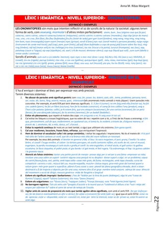 Anna M. Ribas Margarit
Pàgina
22
LÈXIC I SEMÀNTICA - NIVELL SUPERIOR- ONOMATOPEIES
DEFINICIÓ I EXEMPLES
LES ONOMATOPEIES són mots que intenten reflectir el so de sorolls de la natura i la societat: algunes tenen
forma de verb, com xiuxiueig, mormolar i d’altres imiten perfectament: atxim, bum , buu (algúna cosa que fa por)
catacrac, catric-catrac, catacric-catacrac/catacroc (màquines), catrinc-catrinc o catrinc-catranc (monedes), clap-clap (picar de mans)
crac, crec, cric-crac, flist-flast, fliu-flau (bufetades),fru-fru (teixit de seda),gori-gori (cant fúnebre), ning-nang, ning-ning, ning nong,
bim bom, nyac (mossegada),nyam-nyam (menjar) nyec (grinyol, soroll d’ànec),nyic-nyic (soroll molest o persona pesada), nyigo-nyigo
(instrument de corda mal tocat), paf (cop), pam, pum (trets), pif-paf (dues bufetades o cops de puny),plof (caure sobre lloc tou), ring-
ring (timbre), taf-taf (motor vell),tic-tac (rellotge),tris-tras (caminar), toc-toc (trucar a la porta), tururut (trompeta), xac (xoc), xap,
patatxap (caure a l’aigua), xip-xap (xipollejar), xit, xxxt ( crít de mussol, demanar silenci), xup-xup (líquid que vull) , zum-zum (abella o
remor sorda i contínua)
Sorolls d’animals: zum-zum o zzz (abella i borinot), nyec-nyec o mec-mec (ànec i oca), ihà,ihà o ihò, ihò (ase o ruc), hihihihih, iii
(cavall), ziu-ziu (cigala), parrup (colom), cloc-cloc, o coc-coc (gallina), quicquiriquic (gall) , mèu, miau, marramau (gat), bup-bup (gos),
roc-roc (granota) cric-cric (grill), graaa, graaau (felí), auuu (llop), uuu-uuu, xut (mussol), piu-piu, tiu-tiu (0cell), rony, rony (porc), rac-
rac o rec-rec (rata),sssss (serp), muuu (vaca), beeee (ovella)
…
LÈXIC I SEMÀNTICA - NIVELL SUPERIOR- PRECISIÓ EN EL
SIGNIFICAT
DEFINICIÓ I EXEMPLES
S´ha d´enriquir i dominar el lèxic per expressar-nos amb precisió.
Tenim diversos sistemes:
1. No abusar de paraules amb significat genèric com cosa, fer, posar, bo, dolent, això, allò , tema, problema, persona, tenir,
ser, estar, dir, bonic, lleig, avorrit, massa, guai, interessant(els anomenats mots comodí o mots jòquer). Usem paraules més
concretes. Per exemple, el verb FER pot tenir diversos significats: 3 i 3 fan 6 (sumar), no em faig amb ella (tractar-se), ha fet
cinc cadells (parir), ha fet un llibre (escriure), han fet la teulada (construir), el camp fa tres collites l’any (produir), vaig a
l’hort a fer patates (plantar, collir), ja hi estem fets, que ens ataquin (acostumar), fer una carícia (acaronar), fer un petó
(besar), fer una abraçada (abraçar), fer la verema (veremar), fer un badall (badallar)…
2. Evitar els pleonasmes, que repetir el mateix dos cops: em pregunta a mi, hi vaig anar-hi tot sol.
3. Cal evitar les falques o crosses lingüístiques, que no volen dir res i repetim com a tic, a l'inici de les frases o entremig: el fet
que, personalment, vull dir que, evidentment, en qualsevol cas, el tema és, és evident, a través de, d'alguna manera, el
procés de, i, aleshores, bé, a més, doncs, oi?, d'acord....
4. Evitar la repetició contínua de mots en un text també, o sigui que utilitzem els sinònims: fam-gana-apetit.
5. Cal usar modismes, locucions, frases fetes, refranys, que enriqueixen l’expressió.
6. Hem de dominar el vocabulari culte i els camps semàntics, i evitar les vaguetats i imprecisions. No és el mateix dir: A la part
més alta de l'arbre cantava un ocell, que dir a la branca més alta del roure refilava un rossinyol.
Per exemple, les veus dels animals: el bestiar en general crida, el bou i la vaca mugeixen, el porc gruny, l’ovella i la cabra
belen, el cavall i l’euga renillen, el colom i la tórtora parrupen, els ocells cantaires refilen, els ocells de nit, com el mussol,
esgaripen, la perdiu escotxega,el corb xiscla o gralla,el conill i la rata esgüellen, el ratolí xiscla, el gall canta i la gallina
escataina, la lloca cloqueka, el pollet piula, el gos borda i el gat miola, el lleó rugeix, l’ós esbramega, el llop i la guineu udolen
i la granota rauca.
7. Atenció als falsos sinònims: tastar una petita porció de menjar- provar algú per si val per a una feina- emprovar-se roba;
recolzar una cosa sobre un suport- sostenir alguna cosa perquè no es desplaci- donar suport a algú en un problema; capsa
de cartró,llauna,fusta, vori, petita, amb tapa solta- caixa més gran, de fusta, rectangular, amb tapa clavada; cursa de
competició- carrera o ruta ; múscul del cos, muscle=espatlla, musclo= cloïssa negra; gros=més gran del normal quant a
volum-gran= més gran quant a superfície; plànol d’una ciutat o casa- planell de plana geogràfica elevada; destí o atxar-
destinació o fi de trajecte o objectiu per fer una cosa; número dins d’un grup- nombre total conjunt; adreça de casa- direcció
del moviment o acció de dirigir; mesura genèrica- mida de llargària o longitud
8. Evitem els significats impropis i barbarismes: L’has de *doblar per la línia de punts (doblegar), algú té una *caixa de
llumins? (capsa), aquell *sòtano (soterrani), tinc nous *jeans (texans)
9. Evitem els vulgarismes: ous *dusos (durs), *sapiguer (saber), *tronja (taronja), noia *intel.ligenta (intel.ligent)
10. No barregem registres: Tots els veïns són *pregats d’assistir a la reunió que es *celebrarà el dilluns a les *vuit i mitja del
vespre per informar-lis* sobre el canvi de servei de neteja de l’escala.
11. Vigilar amb els canvis de preposició els mots que també agafen altres significats, com amb el verb FER : fer per (esforçar-
se), fer de (exercir eventualment un ofici o càrrec), fer a/per a (convenir) fer amb (adir-se), igual que el verb ESTAr: estar-ne
de- apreciar, estar a –disponible, estar en –consistir en, estar per- tenir la intenció, estar-se de- privar-se, estar-hi-avenir-se
amb algú.
...
 